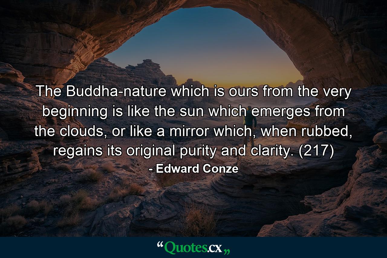 The Buddha-nature which is ours from the very beginning is like the sun which emerges from the clouds, or like a mirror which, when rubbed, regains its original purity and clarity. (217) - Quote by Edward Conze