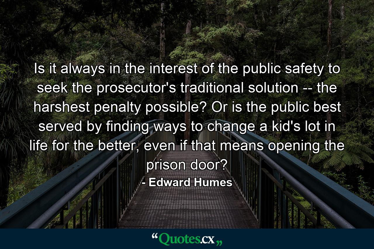 Is it always in the interest of the public safety to seek the prosecutor's traditional solution -- the harshest penalty possible? Or is the public best served by finding ways to change a kid's lot in life for the better, even if that means opening the prison door? - Quote by Edward Humes