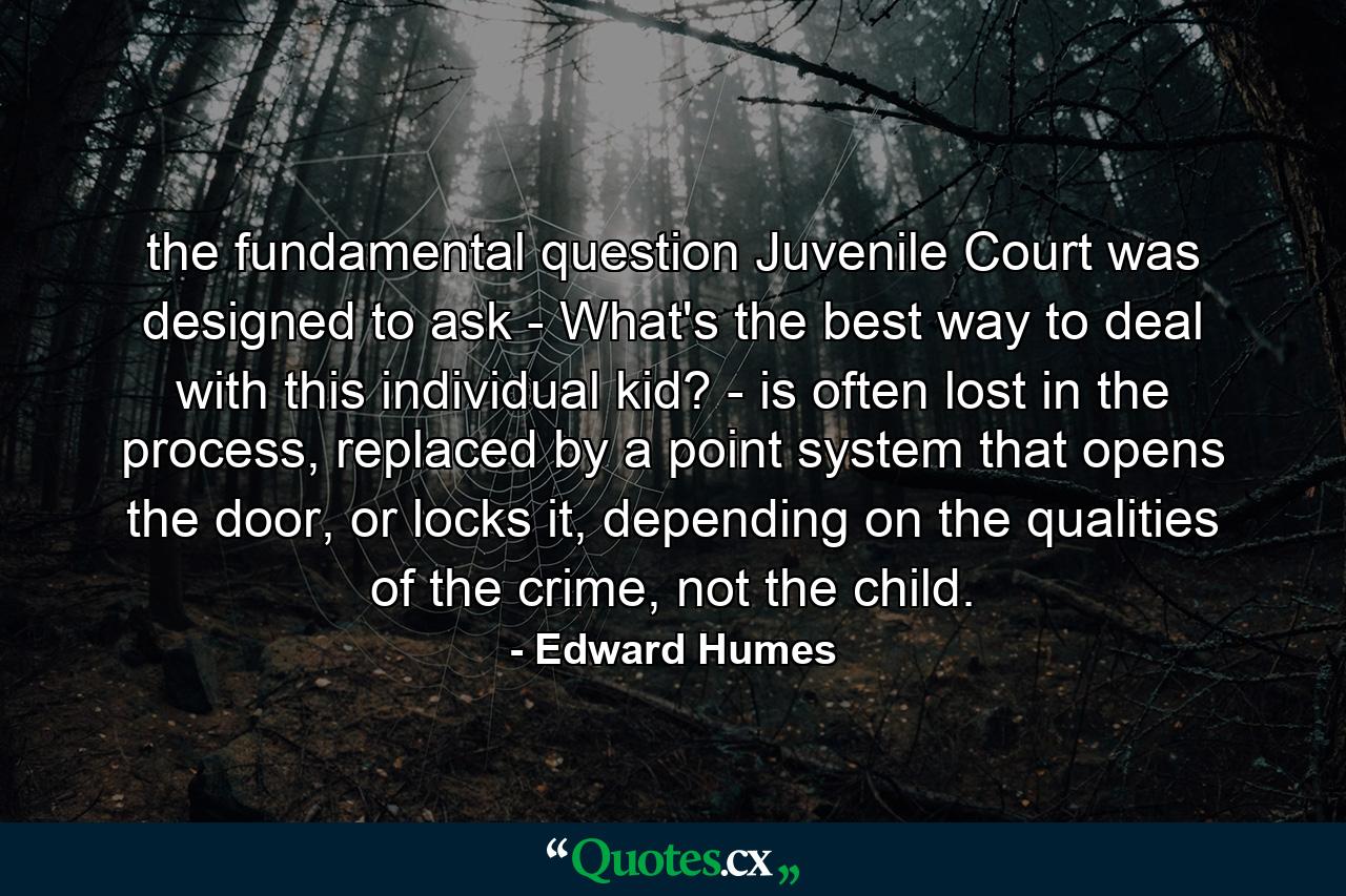 the fundamental question Juvenile Court was designed to ask - What's the best way to deal with this individual kid? - is often lost in the process, replaced by a point system that opens the door, or locks it, depending on the qualities of the crime, not the child. - Quote by Edward Humes