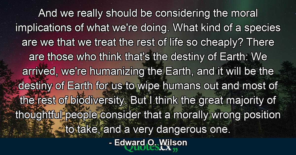 And we really should be considering the moral implications of what we're doing. What kind of a species are we that we treat the rest of life so cheaply? There are those who think that's the destiny of Earth: We arrived, we're humanizing the Earth, and it will be the destiny of Earth for us to wipe humans out and most of the rest of biodiversity. But I think the great majority of thoughtful people consider that a morally wrong position to take, and a very dangerous one. - Quote by Edward O. Wilson