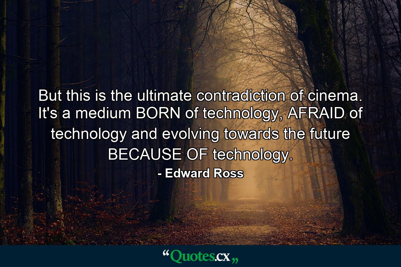 But this is the ultimate contradiction of cinema. It's a medium BORN of technology, AFRAID of technology and evolving towards the future BECAUSE OF technology. - Quote by Edward Ross