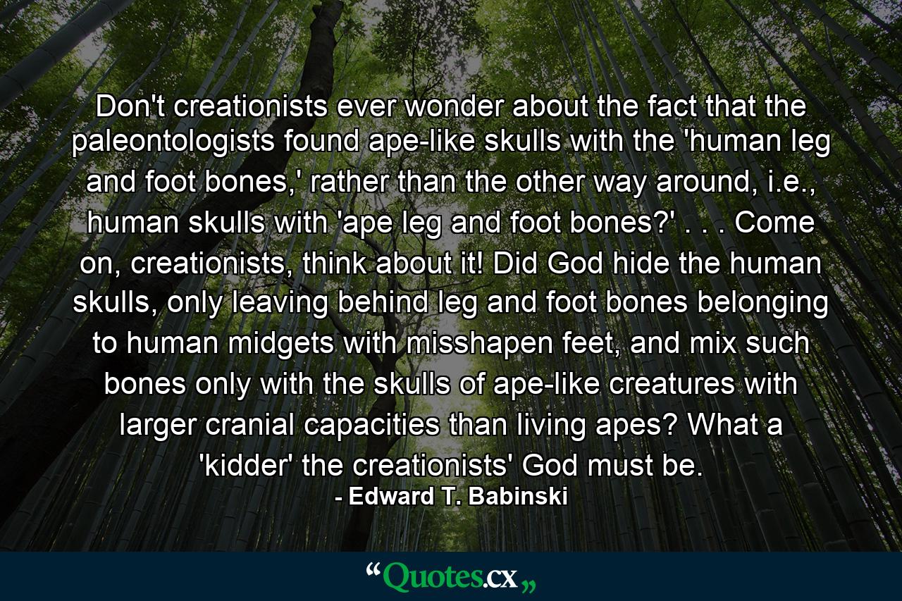 Don't creationists ever wonder about the fact that the paleontologists found ape-like skulls with the 'human leg and foot bones,' rather than the other way around, i.e., human skulls with 'ape leg and foot bones?' . . . Come on, creationists, think about it! Did God hide the human skulls, only leaving behind leg and foot bones belonging to human midgets with misshapen feet, and mix such bones only with the skulls of ape-like creatures with larger cranial capacities than living apes? What a 'kidder' the creationists' God must be. - Quote by Edward T. Babinski