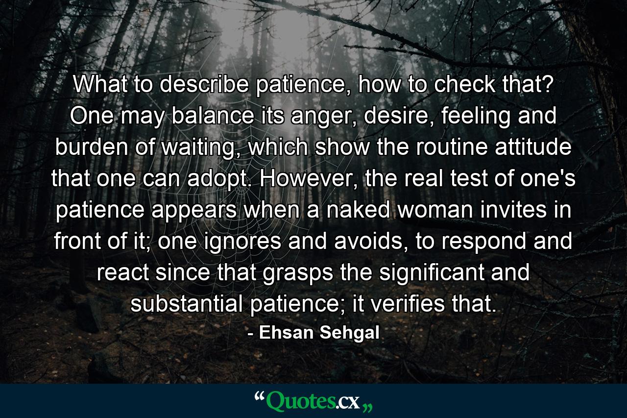 What to describe patience, how to check that? One may balance its anger, desire, feeling and burden of waiting, which show the routine attitude that one can adopt. However, the real test of one's patience appears when a naked woman invites in front of it; one ignores and avoids, to respond and react since that grasps the significant and substantial patience; it verifies that. - Quote by Ehsan Sehgal