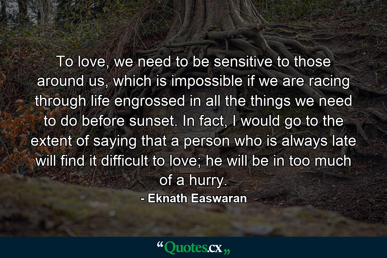 To love, we need to be sensitive to those around us, which is impossible if we are racing through life engrossed in all the things we need to do before sunset. In fact, I would go to the extent of saying that a person who is always late will find it difficult to love; he will be in too much of a hurry. - Quote by Eknath Easwaran