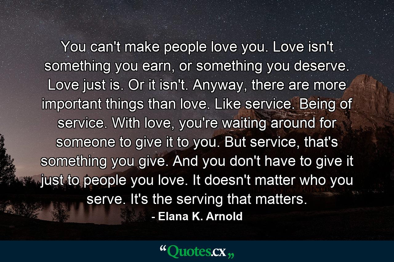 You can't make people love you. Love isn't something you earn, or something you deserve. Love just is. Or it isn't. Anyway, there are more important things than love. Like service. Being of service. With love, you're waiting around for someone to give it to you. But service, that's something you give. And you don't have to give it just to people you love. It doesn't matter who you serve. It's the serving that matters. - Quote by Elana K. Arnold