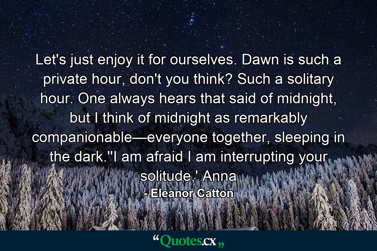 Let's just enjoy it for ourselves. Dawn is such a private hour, don't you think? Such a solitary hour. One always hears that said of midnight, but I think of midnight as remarkably companionable—everyone together, sleeping in the dark.''I am afraid I am interrupting your solitude,' Anna - Quote by Eleanor Catton