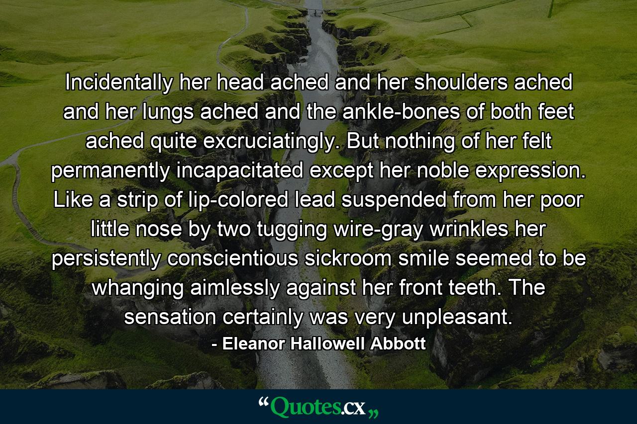 Incidentally her head ached and her shoulders ached and her lungs ached and the ankle-bones of both feet ached quite excruciatingly. But nothing of her felt permanently incapacitated except her noble expression. Like a strip of lip-colored lead suspended from her poor little nose by two tugging wire-gray wrinkles her persistently conscientious sickroom smile seemed to be whanging aimlessly against her front teeth. The sensation certainly was very unpleasant. - Quote by Eleanor Hallowell Abbott