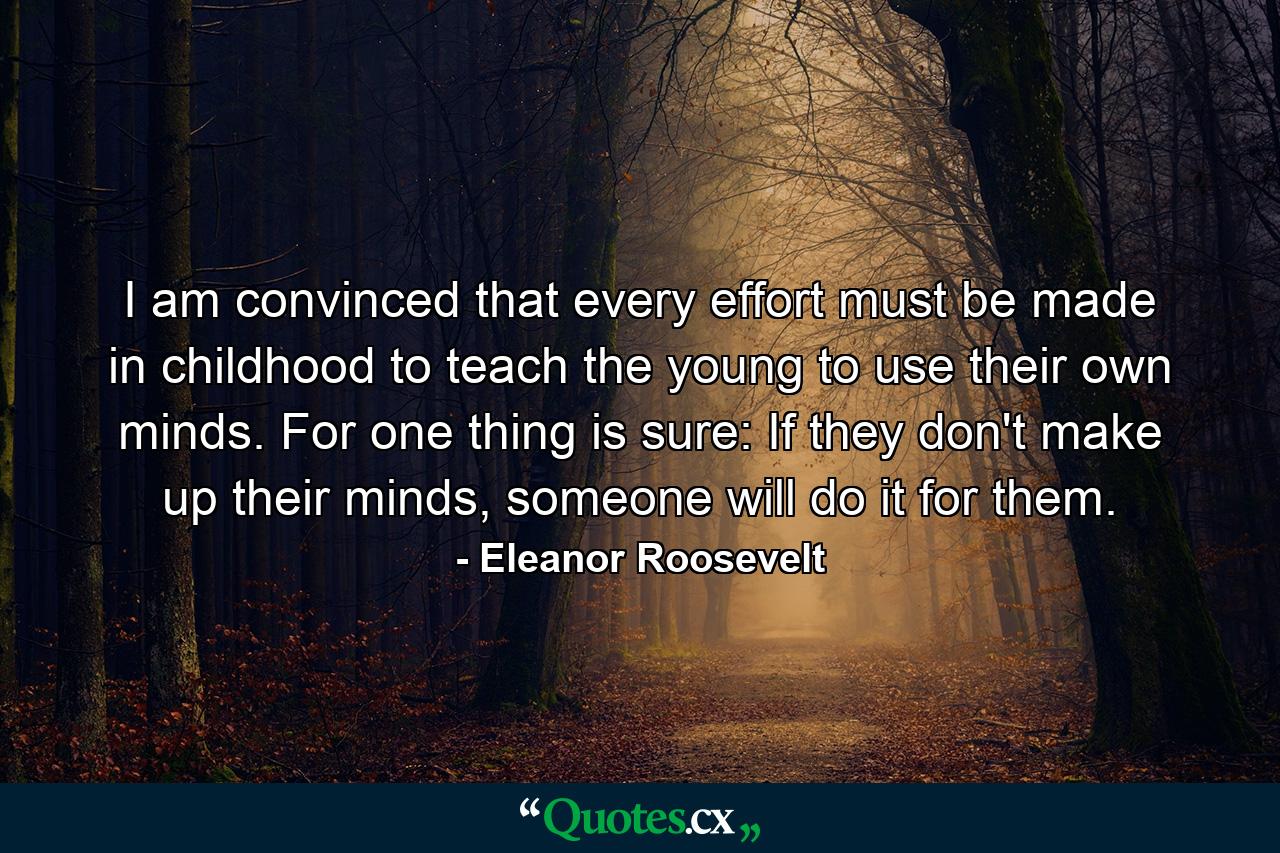 I am convinced that every effort must be made in childhood to teach the young to use their own minds. For one thing is sure: If they don't make up their minds, someone will do it for them. - Quote by Eleanor Roosevelt