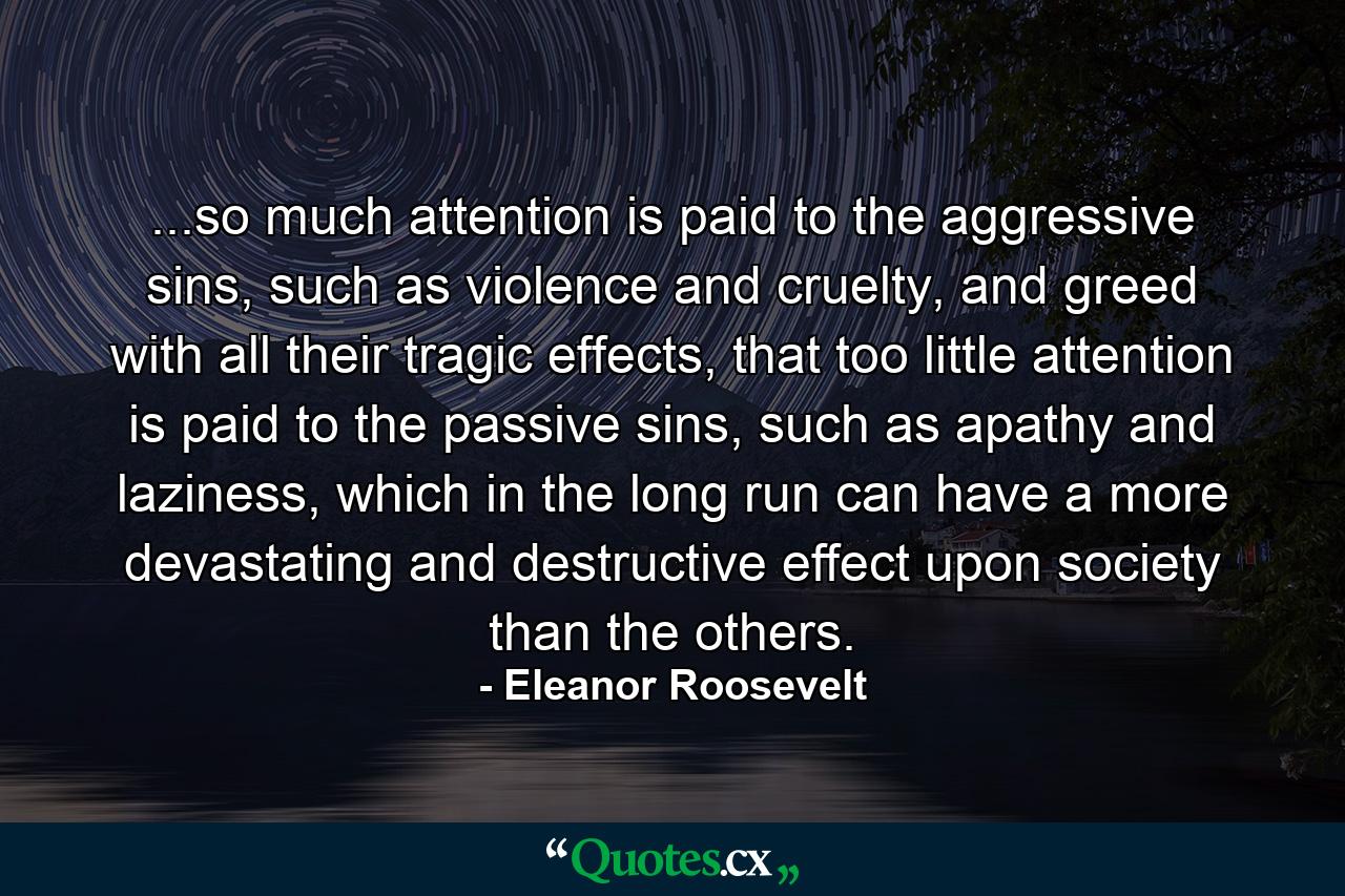 ...so much attention is paid to the aggressive sins, such as violence and cruelty, and greed with all their tragic effects, that too little attention is paid to the passive sins, such as apathy and laziness, which in the long run can have a more devastating and destructive effect upon society than the others. - Quote by Eleanor Roosevelt