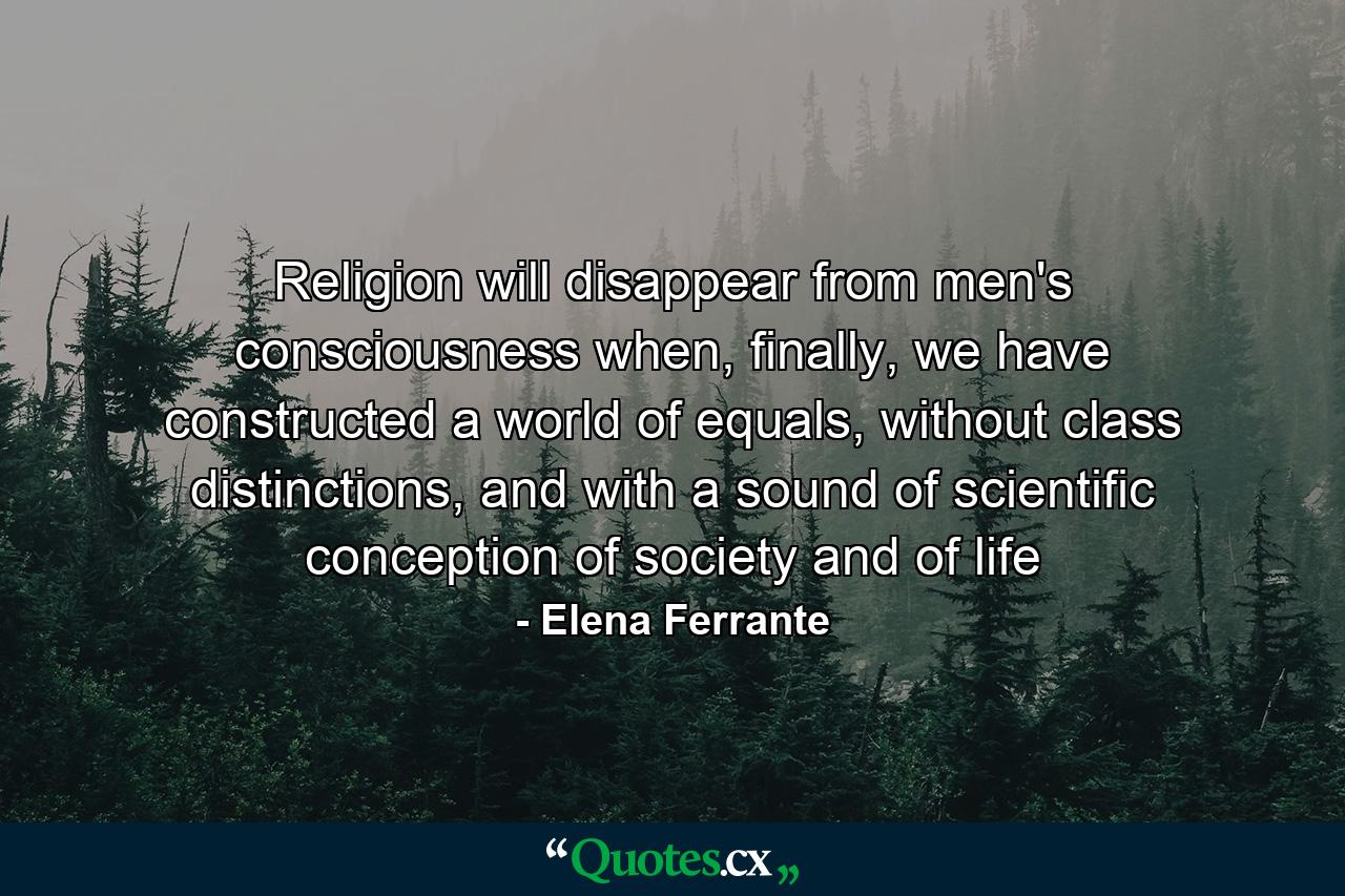 Religion will disappear from men's consciousness when, finally, we have constructed a world of equals, without class distinctions, and with a sound of scientific conception of society and of life - Quote by Elena Ferrante