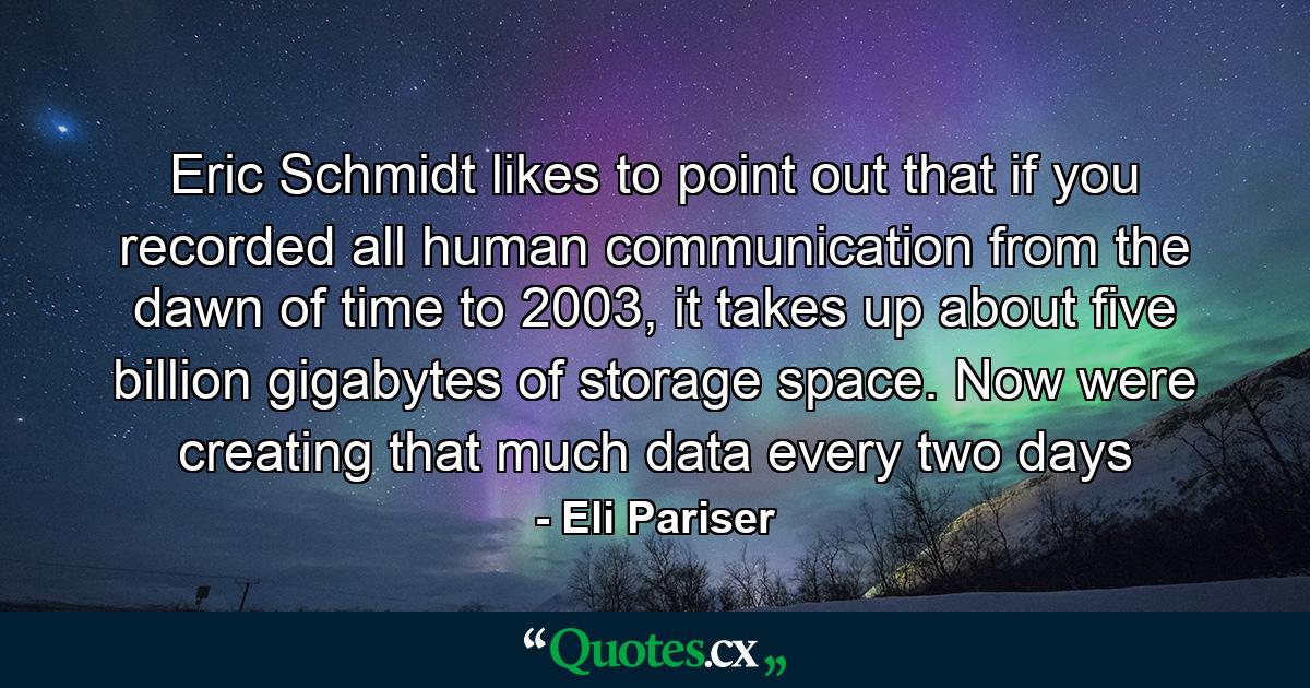 Eric Schmidt likes to point out that if you recorded all human communication from the dawn of time to 2003, it takes up about five billion gigabytes of storage space. Now were creating that much data every two days - Quote by Eli Pariser