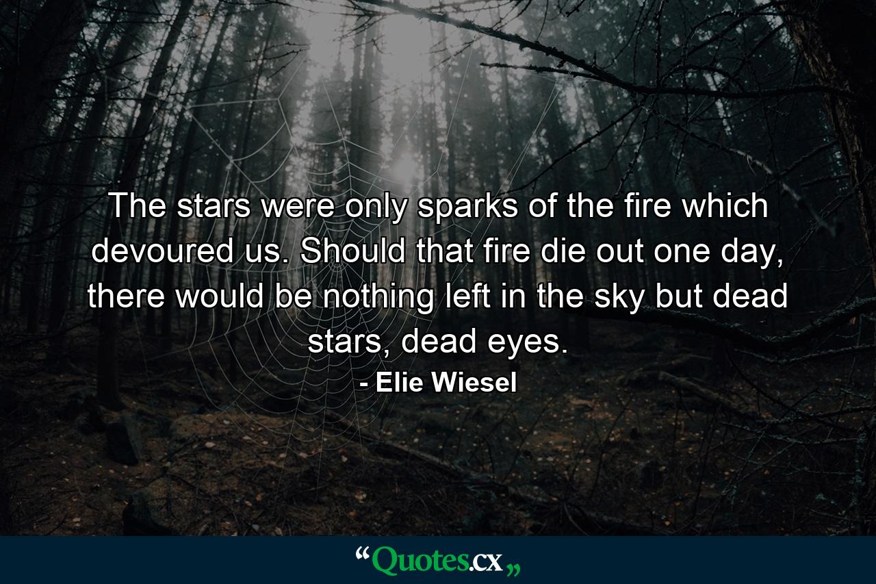 The stars were only sparks of the fire which devoured us. Should that fire die out one day, there would be nothing left in the sky but dead stars, dead eyes. - Quote by Elie Wiesel