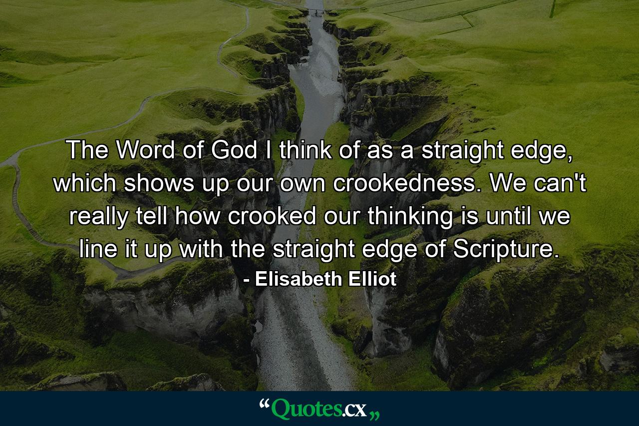 The Word of God I think of as a straight edge, which shows up our own crookedness. We can't really tell how crooked our thinking is until we line it up with the straight edge of Scripture. - Quote by Elisabeth Elliot