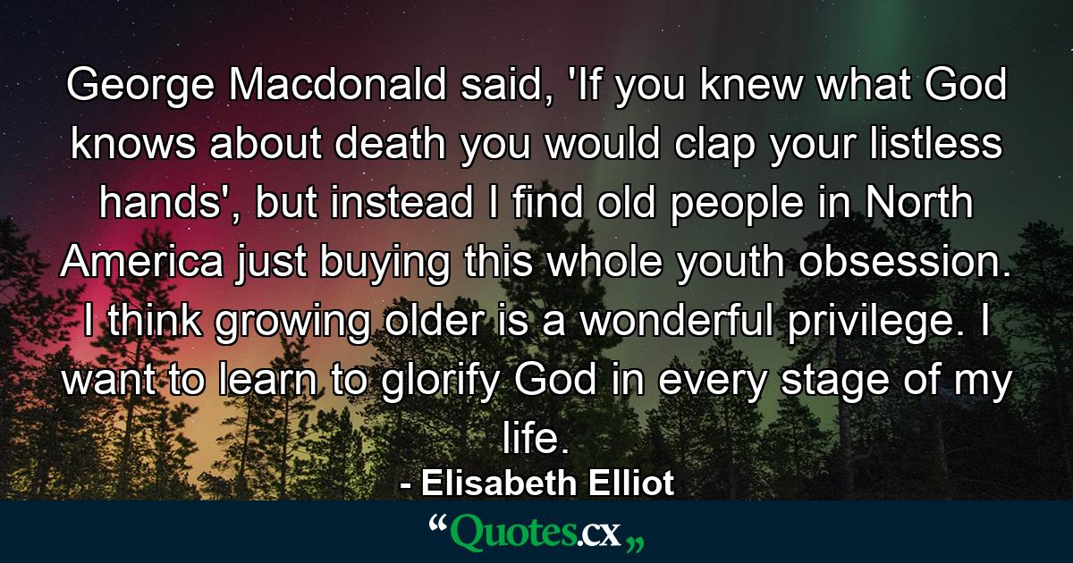 George Macdonald said, 'If you knew what God knows about death you would clap your listless hands', but instead I find old people in North America just buying this whole youth obsession. I think growing older is a wonderful privilege. I want to learn to glorify God in every stage of my life. - Quote by Elisabeth Elliot