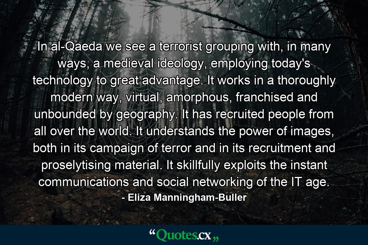 In al-Qaeda we see a terrorist grouping with, in many ways, a medieval ideology, employing today's technology to great advantage. It works in a thoroughly modern way, virtual, amorphous, franchised and unbounded by geography. It has recruited people from all over the world. It understands the power of images, both in its campaign of terror and in its recruitment and proselytising material. It skillfully exploits the instant communications and social networking of the IT age. - Quote by Eliza Manningham-Buller