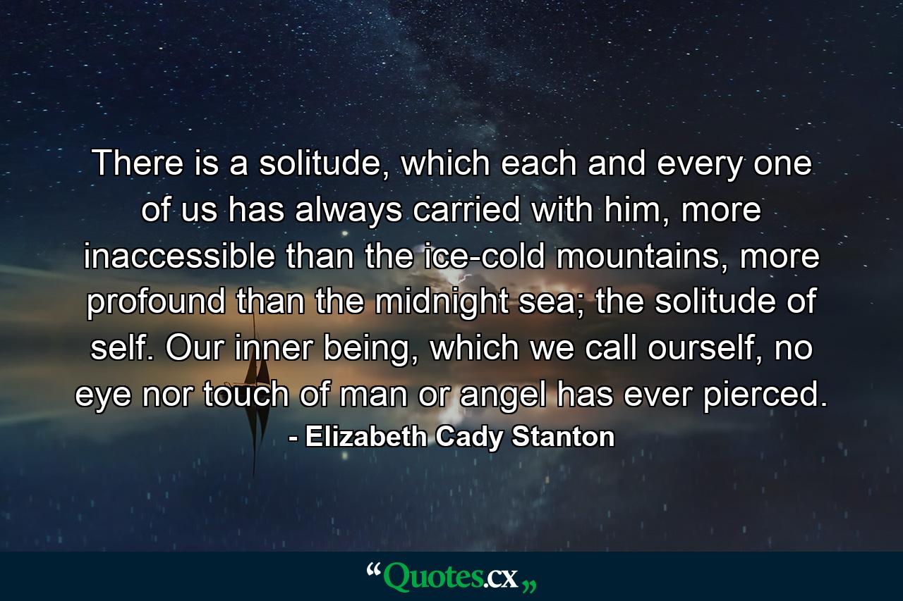 There is a solitude, which each and every one of us has always carried with him, more inaccessible than the ice-cold mountains, more profound than the midnight sea; the solitude of self. Our inner being, which we call ourself, no eye nor touch of man or angel has ever pierced. - Quote by Elizabeth Cady Stanton