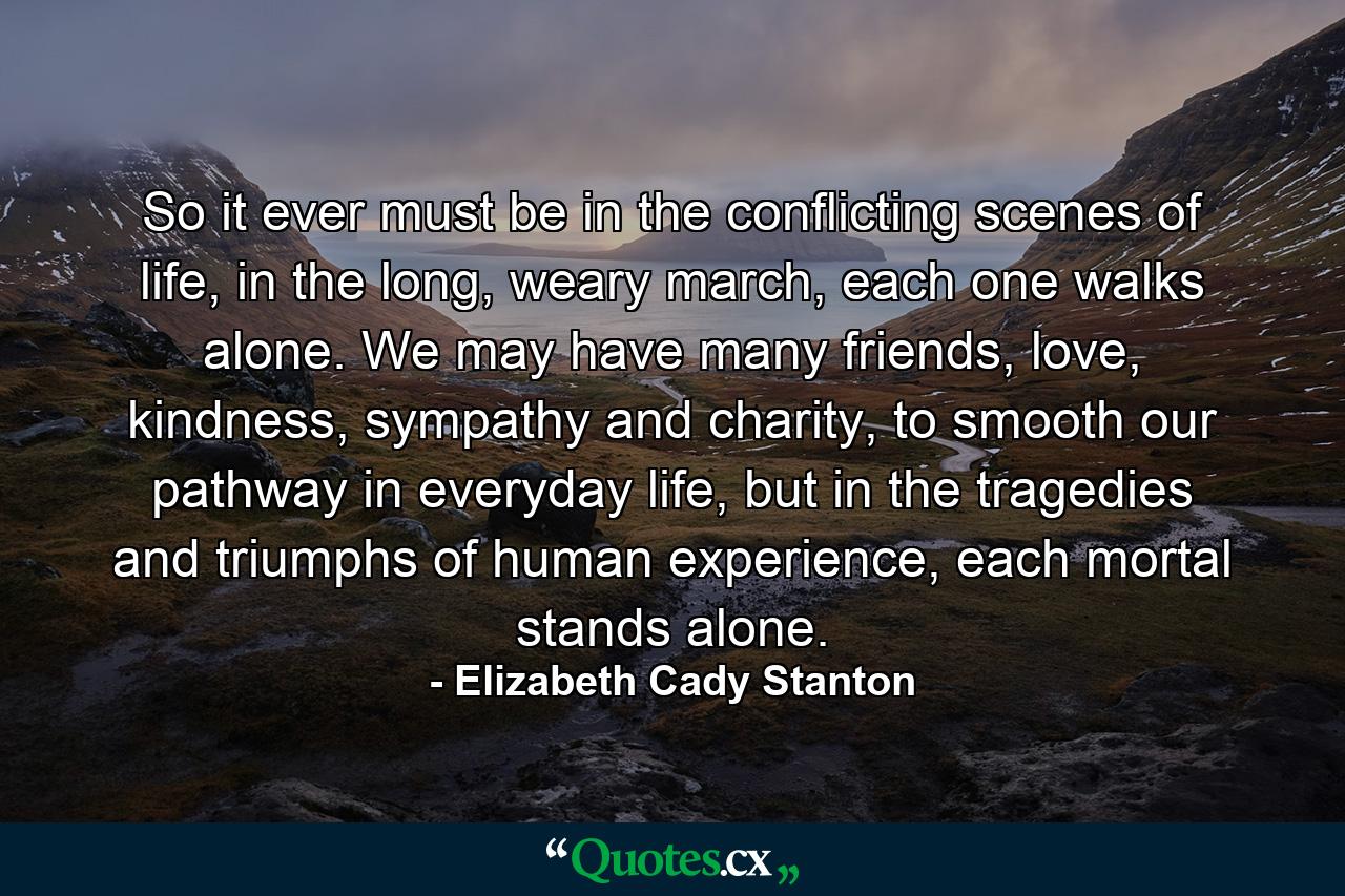 So it ever must be in the conflicting scenes of life, in the long, weary march, each one walks alone. We may have many friends, love, kindness, sympathy and charity, to smooth our pathway in everyday life, but in the tragedies and triumphs of human experience, each mortal stands alone. - Quote by Elizabeth Cady Stanton