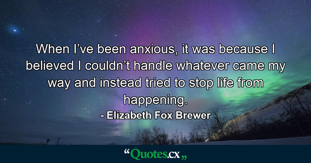 When I’ve been anxious, it was because I believed I couldn’t handle whatever came my way and instead tried to stop life from happening. - Quote by Elizabeth Fox Brewer