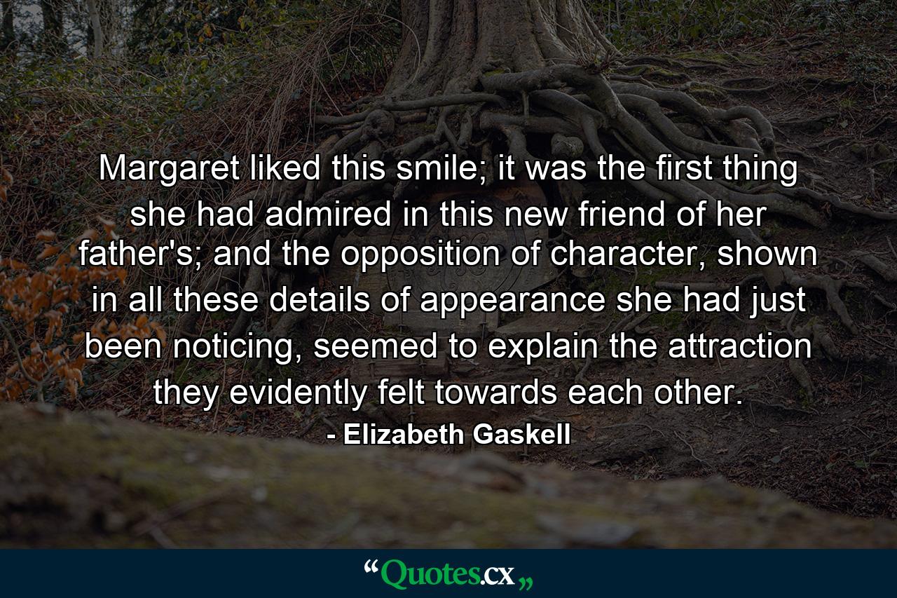 Margaret liked this smile; it was the first thing she had admired in this new friend of her father's; and the opposition of character, shown in all these details of appearance she had just been noticing, seemed to explain the attraction they evidently felt towards each other. - Quote by Elizabeth Gaskell