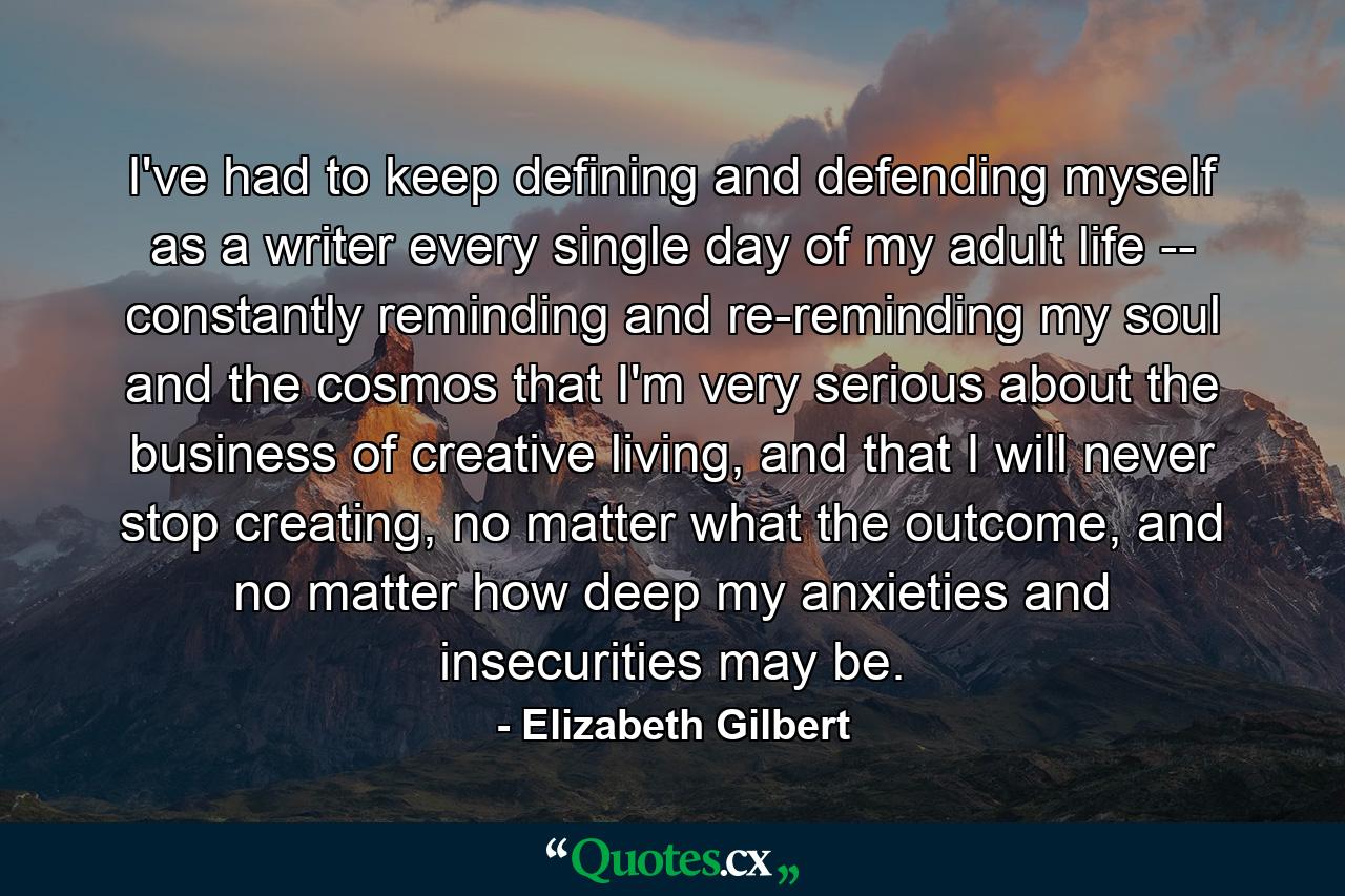 I've had to keep defining and defending myself as a writer every single day of my adult life -- constantly reminding and re-reminding my soul and the cosmos that I'm very serious about the business of creative living, and that I will never stop creating, no matter what the outcome, and no matter how deep my anxieties and insecurities may be. - Quote by Elizabeth Gilbert