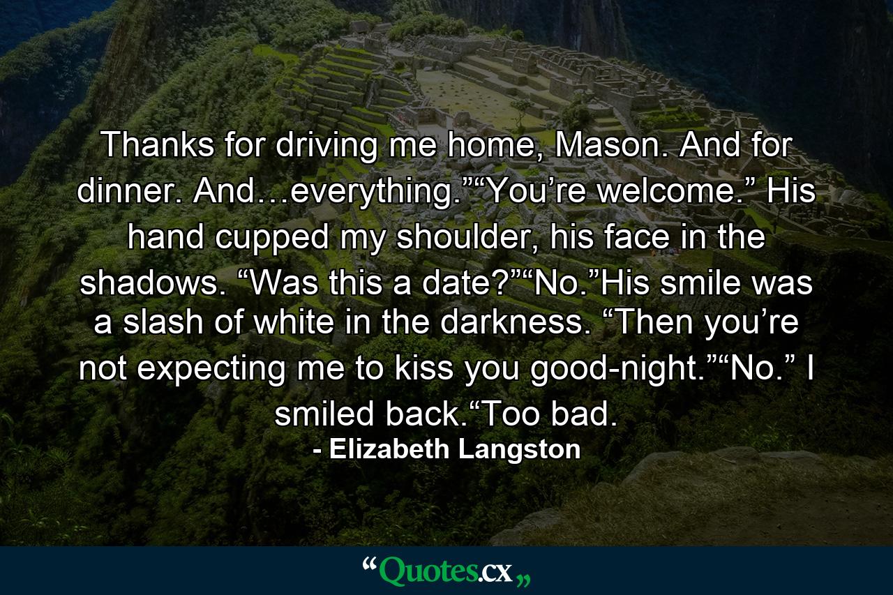 Thanks for driving me home, Mason. And for dinner. And…everything.”“You’re welcome.” His hand cupped my shoulder, his face in the shadows. “Was this a date?”“No.”His smile was a slash of white in the darkness. “Then you’re not expecting me to kiss you good-night.”“No.” I smiled back.“Too bad. - Quote by Elizabeth Langston