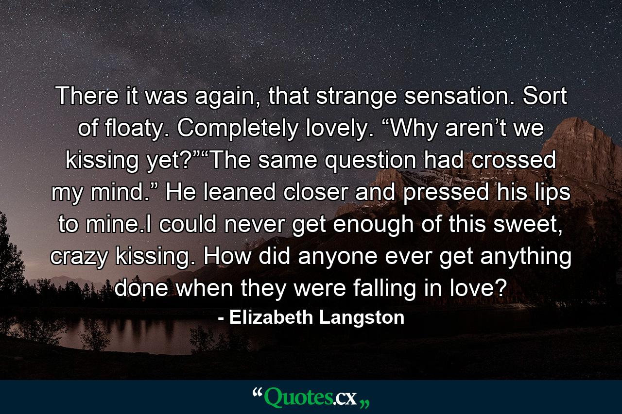 There it was again, that strange sensation. Sort of floaty. Completely lovely. “Why aren’t we kissing yet?”“The same question had crossed my mind.” He leaned closer and pressed his lips to mine.I could never get enough of this sweet, crazy kissing. How did anyone ever get anything done when they were falling in love? - Quote by Elizabeth Langston