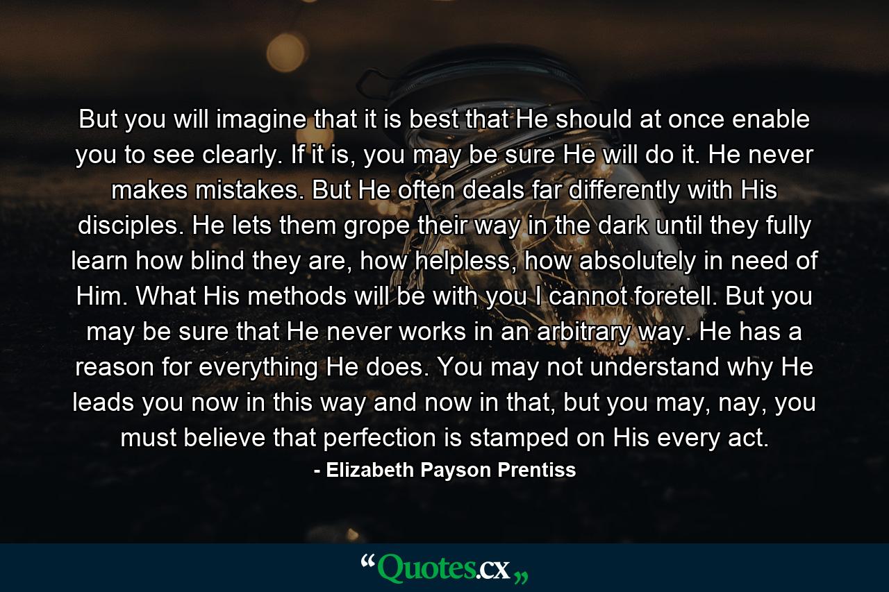 But you will imagine that it is best that He should at once enable you to see clearly. If it is, you may be sure He will do it. He never makes mistakes. But He often deals far differently with His disciples. He lets them grope their way in the dark until they fully learn how blind they are, how helpless, how absolutely in need of Him. What His methods will be with you I cannot foretell. But you may be sure that He never works in an arbitrary way. He has a reason for everything He does. You may not understand why He leads you now in this way and now in that, but you may, nay, you must believe that perfection is stamped on His every act. - Quote by Elizabeth Payson Prentiss