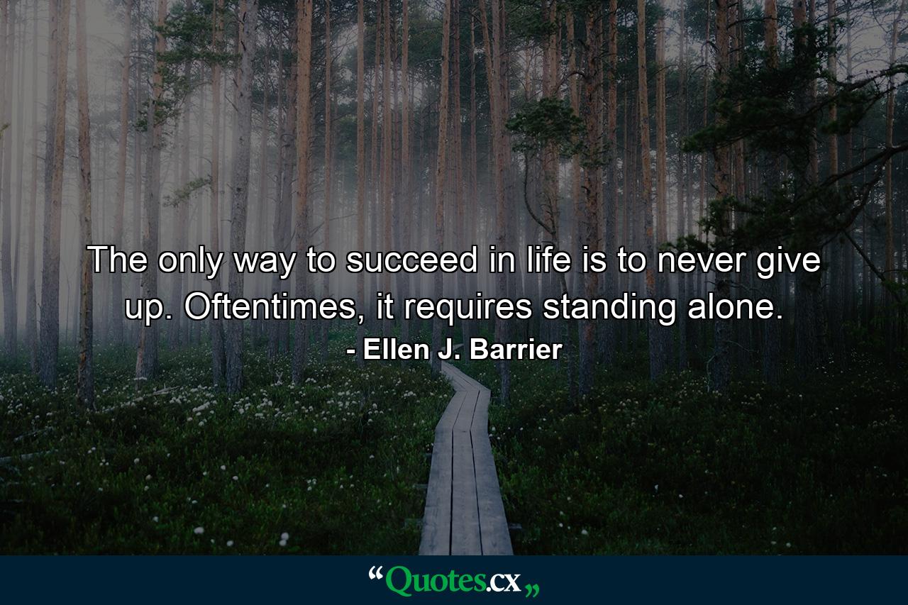 The only way to succeed in life is to never give up. Oftentimes, it requires standing alone. - Quote by Ellen J. Barrier