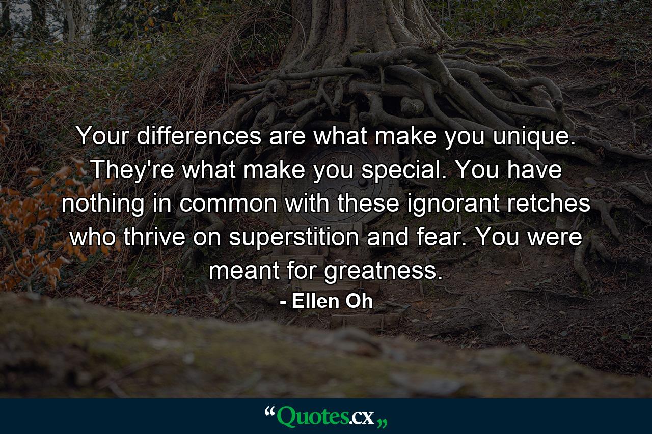 Your differences are what make you unique. They're what make you special. You have nothing in common with these ignorant retches who thrive on superstition and fear. You were meant for greatness. - Quote by Ellen Oh