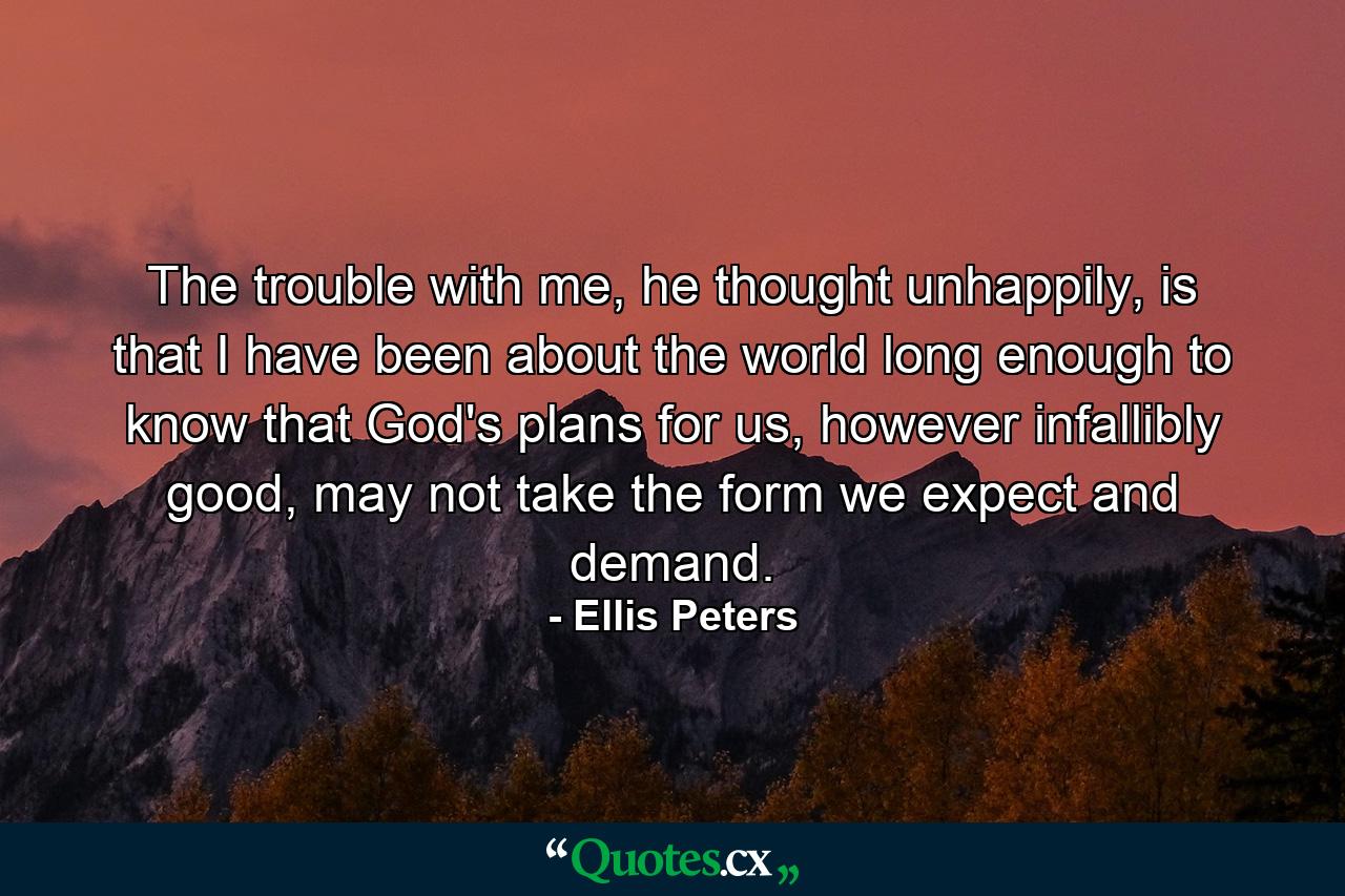 The trouble with me, he thought unhappily, is that I have been about the world long enough to know that God's plans for us, however infallibly good, may not take the form we expect and demand. - Quote by Ellis Peters