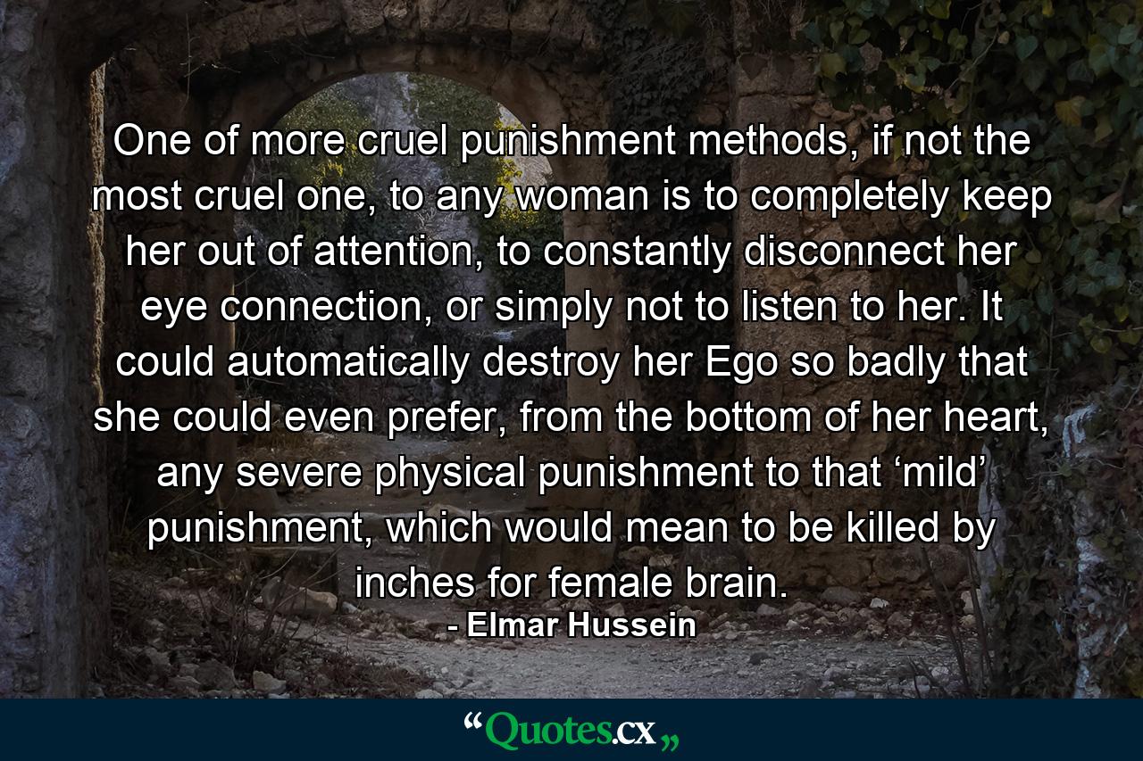 One of more cruel punishment methods, if not the most cruel one, to any woman is to completely keep her out of attention, to constantly disconnect her eye connection, or simply not to listen to her. It could automatically destroy her Ego so badly that she could even prefer, from the bottom of her heart, any severe physical punishment to that ‘mild’ punishment, which would mean to be killed by inches for female brain. - Quote by Elmar Hussein