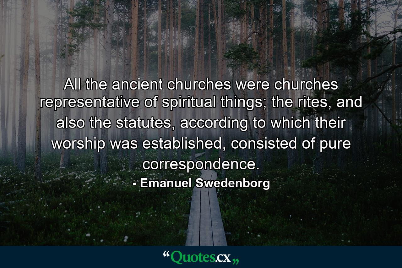 All the ancient churches were churches representative of spiritual things; the rites, and also the statutes, according to which their worship was established, consisted of pure correspondence. - Quote by Emanuel Swedenborg