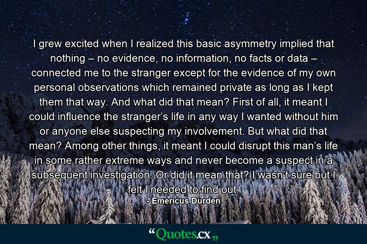 I grew excited when I realized this basic asymmetry implied that nothing – no evidence, no information, no facts or data – connected me to the stranger except for the evidence of my own personal observations which remained private as long as I kept them that way. And what did that mean? First of all, it meant I could influence the stranger’s life in any way I wanted without him or anyone else suspecting my involvement. But what did that mean? Among other things, it meant I could disrupt this man’s life in some rather extreme ways and never become a suspect in a subsequent investigation. Or did it mean that? I wasn’t sure but I felt I needed to find out. - Quote by Emericus Durden