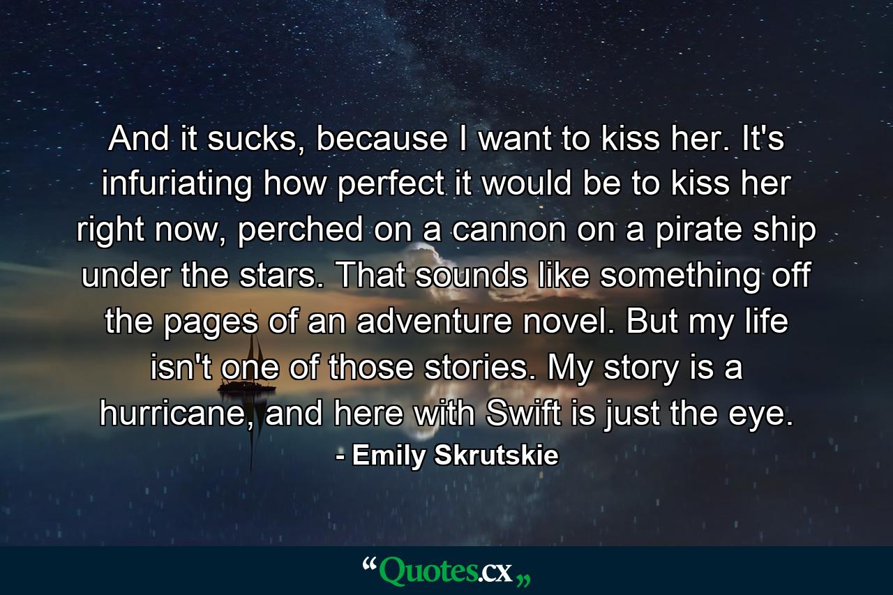 And it sucks, because I want to kiss her. It's infuriating how perfect it would be to kiss her right now, perched on a cannon on a pirate ship under the stars. That sounds like something off the pages of an adventure novel. But my life isn't one of those stories. My story is a hurricane, and here with Swift is just the eye. - Quote by Emily Skrutskie