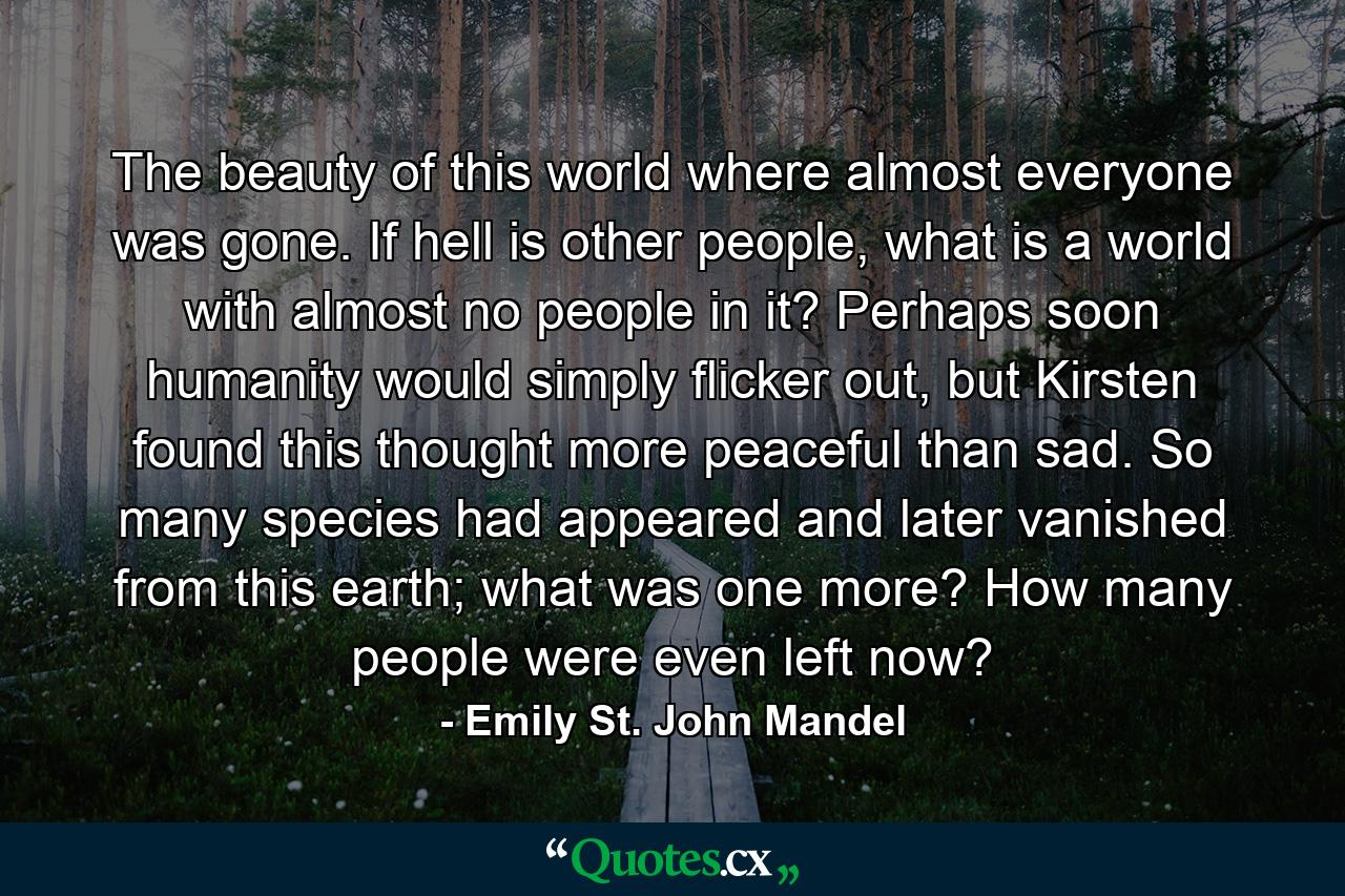 The beauty of this world where almost everyone was gone. If hell is other people, what is a world with almost no people in it? Perhaps soon humanity would simply flicker out, but Kirsten found this thought more peaceful than sad. So many species had appeared and later vanished from this earth; what was one more? How many people were even left now? - Quote by Emily St. John Mandel