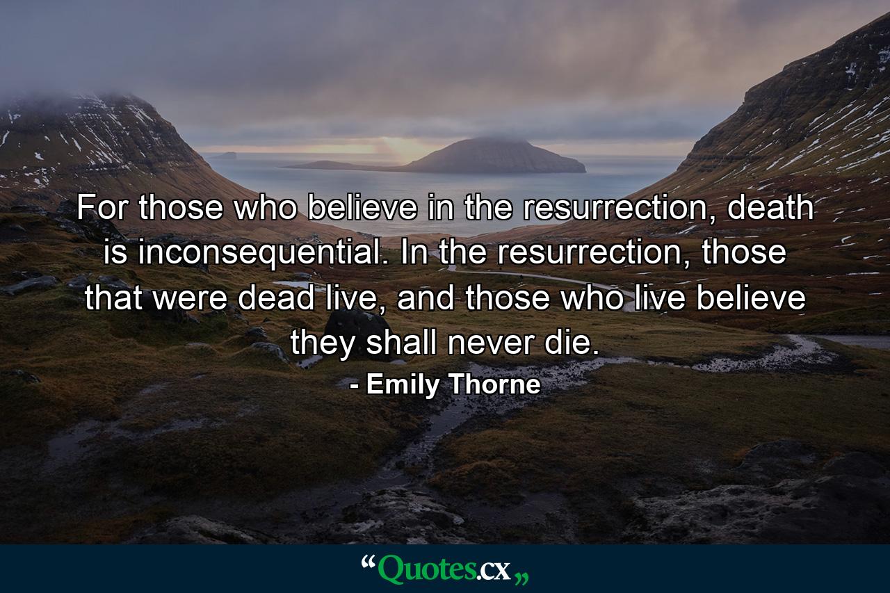 For those who believe in the resurrection, death is inconsequential. In the resurrection, those that were dead live, and those who live believe they shall never die. - Quote by Emily Thorne