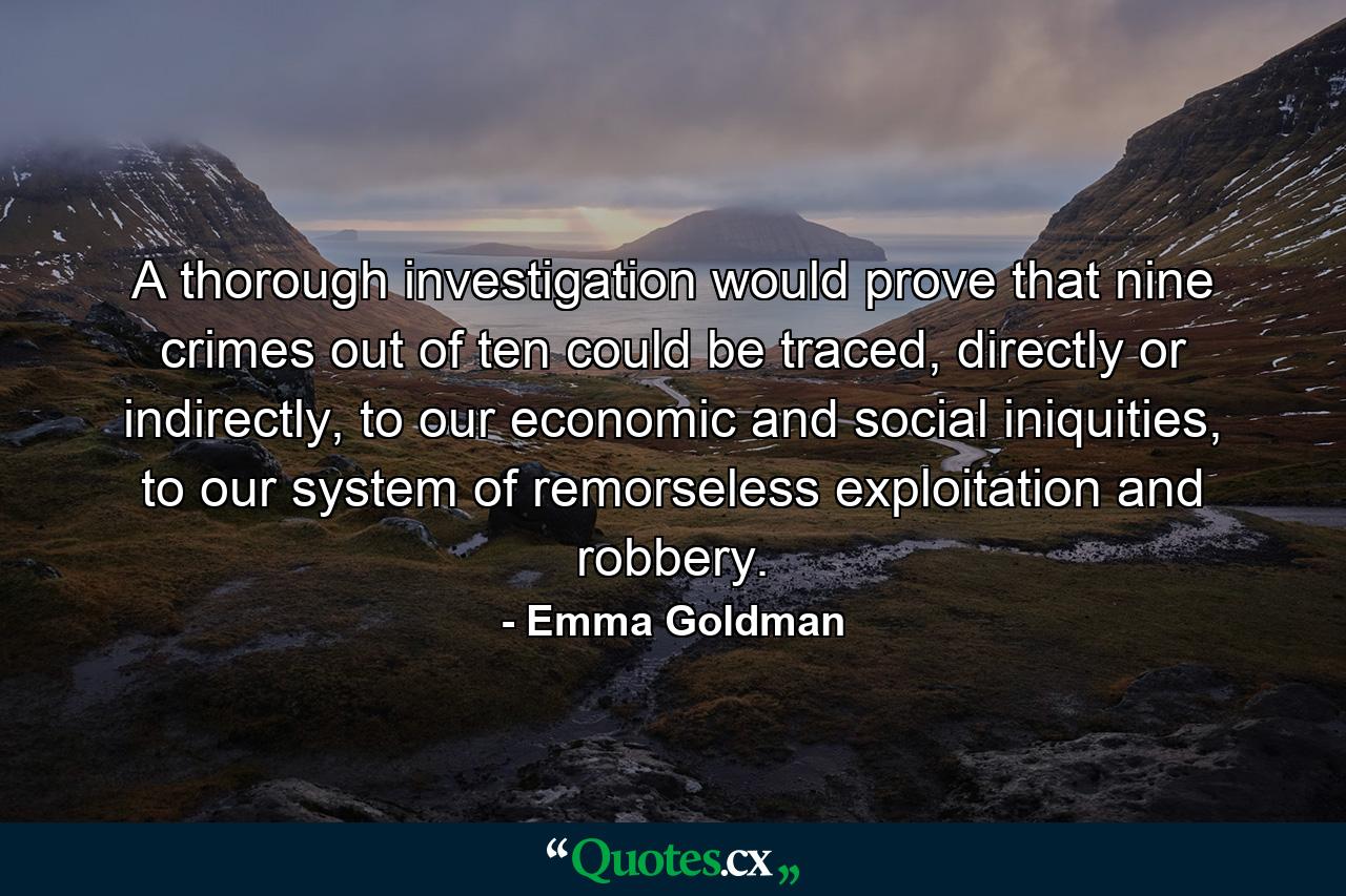 A thorough investigation would prove that nine crimes out of ten could be traced, directly or indirectly, to our economic and social iniquities, to our system of remorseless exploitation and robbery. - Quote by Emma Goldman