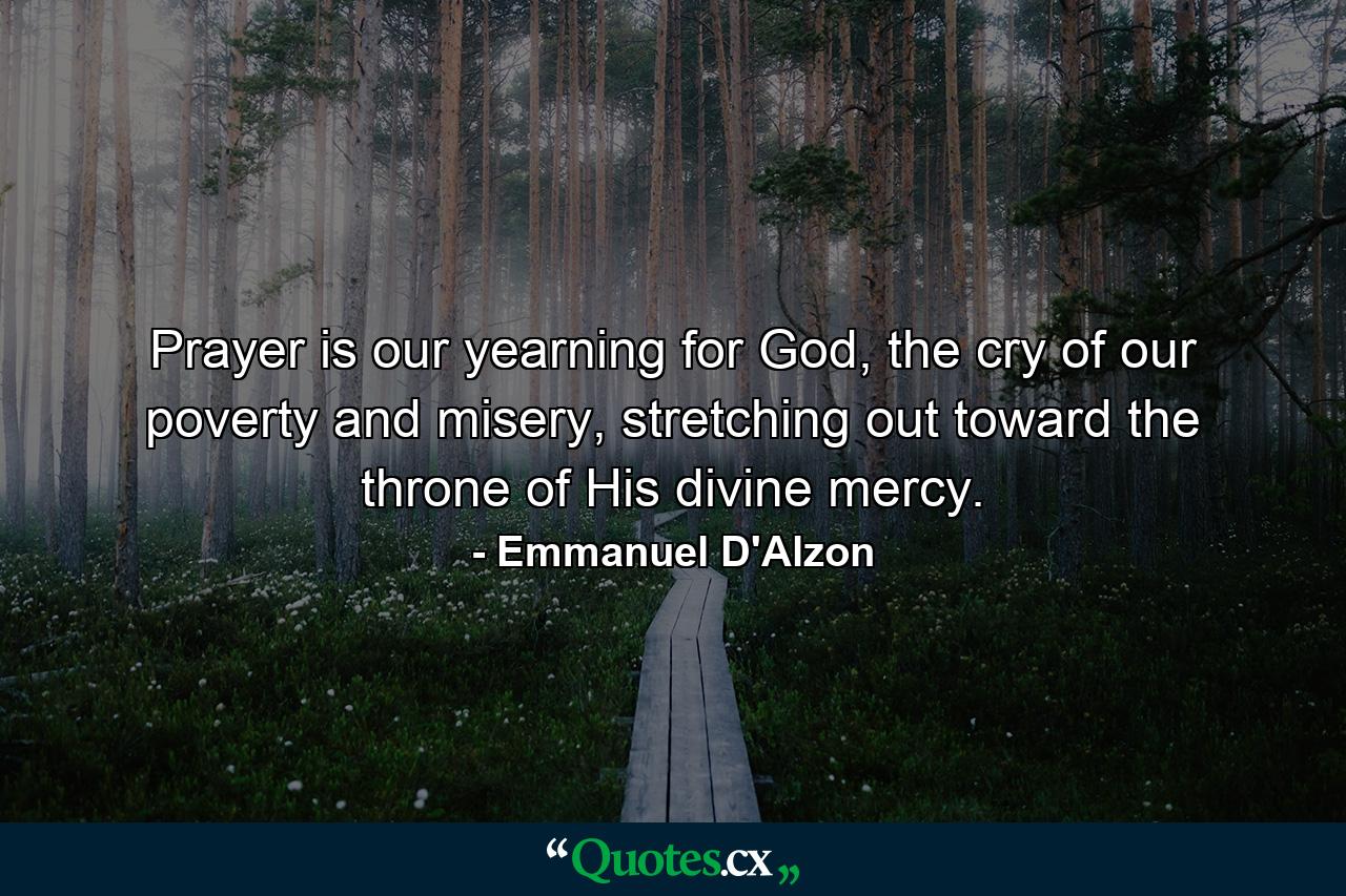 Prayer is our yearning for God, the cry of our poverty and misery, stretching out toward the throne of His divine mercy. - Quote by Emmanuel D'Alzon