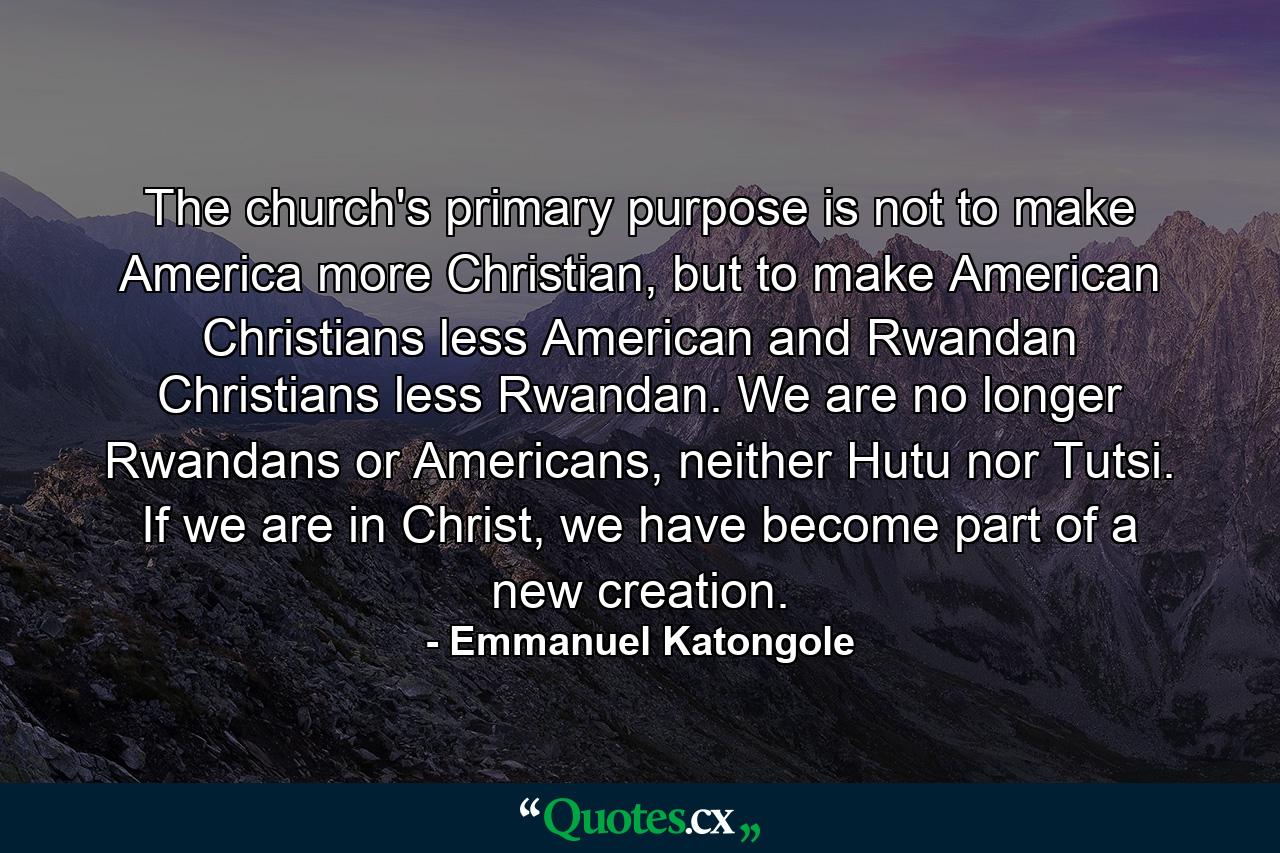 The church's primary purpose is not to make America more Christian, but to make American Christians less American and Rwandan Christians less Rwandan. We are no longer Rwandans or Americans, neither Hutu nor Tutsi. If we are in Christ, we have become part of a new creation. - Quote by Emmanuel Katongole