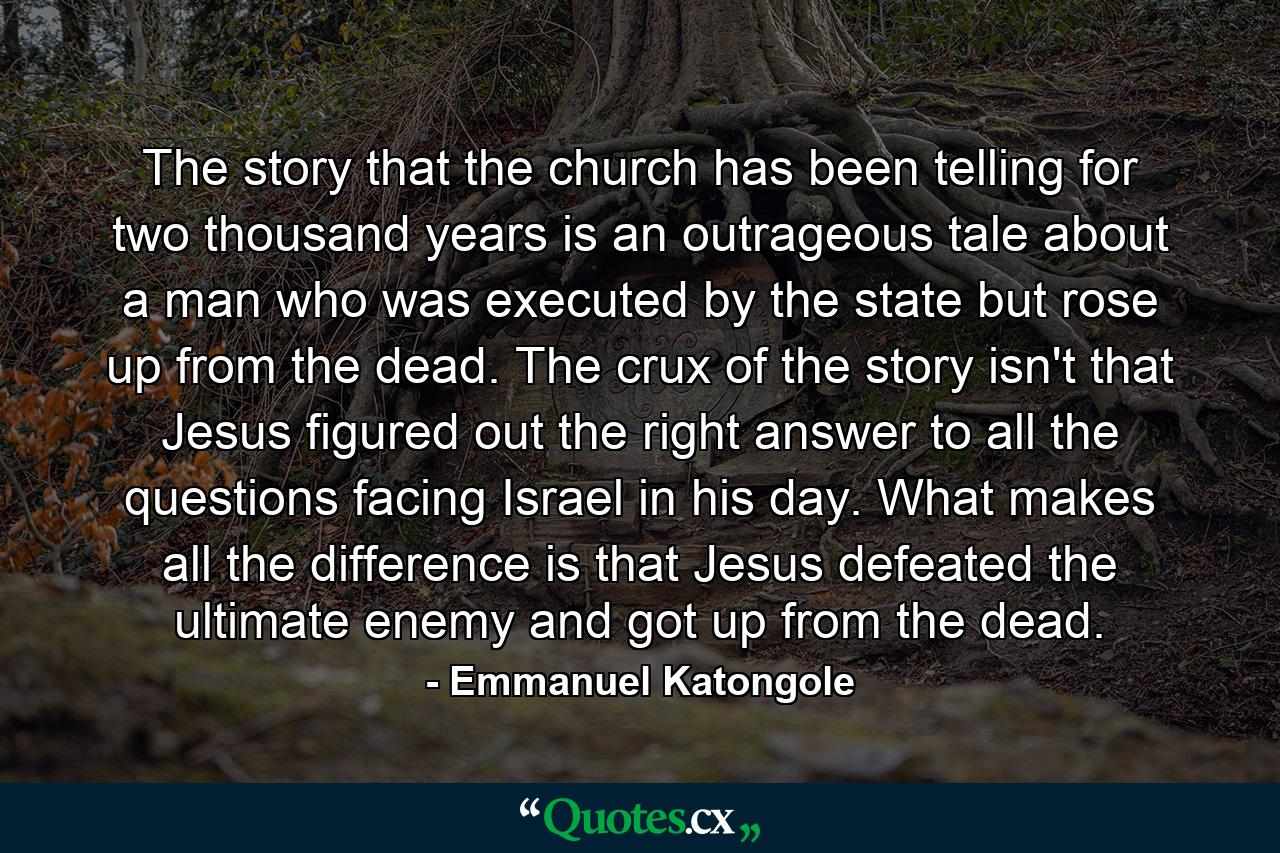 The story that the church has been telling for two thousand years is an outrageous tale about a man who was executed by the state but rose up from the dead. The crux of the story isn't that Jesus figured out the right answer to all the questions facing Israel in his day. What makes all the difference is that Jesus defeated the ultimate enemy and got up from the dead. - Quote by Emmanuel Katongole