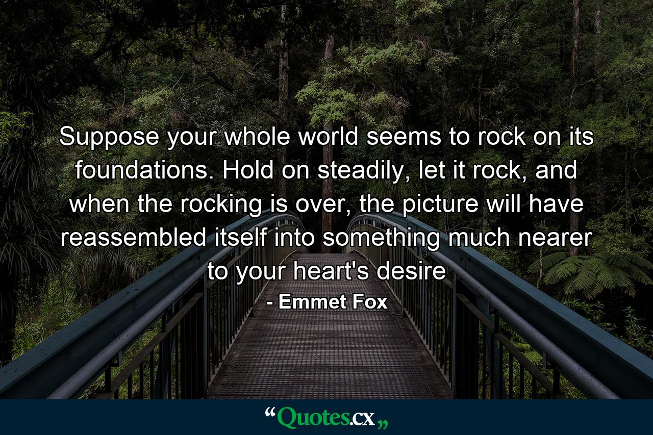 Suppose your whole world seems to rock on its foundations. Hold on steadily, let it rock, and when the rocking is over, the picture will have reassembled itself into something much nearer to your heart's desire - Quote by Emmet Fox