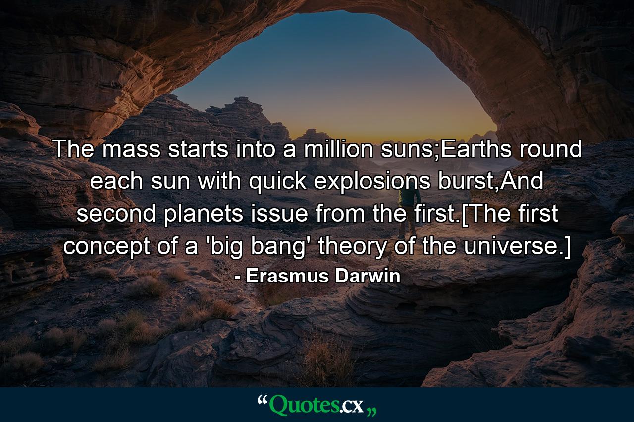 The mass starts into a million suns;Earths round each sun with quick explosions burst,And second planets issue from the first.[The first concept of a 'big bang' theory of the universe.] - Quote by Erasmus Darwin