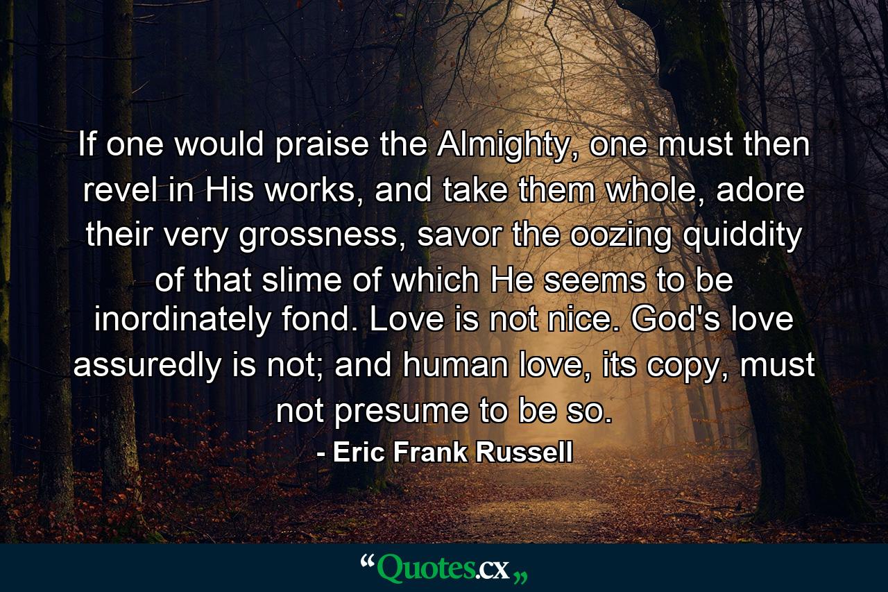 If one would praise the Almighty, one must then revel in His works, and take them whole, adore their very grossness, savor the oozing quiddity of that slime of which He seems to be inordinately fond. Love is not nice. God's love assuredly is not; and human love, its copy, must not presume to be so. - Quote by Eric Frank Russell