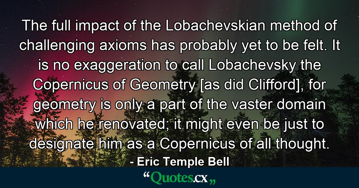 The full impact of the Lobachevskian method of challenging axioms has probably yet to be felt. It is no exaggeration to call Lobachevsky the Copernicus of Geometry [as did Clifford], for geometry is only a part of the vaster domain which he renovated; it might even be just to designate him as a Copernicus of all thought. - Quote by Eric Temple Bell