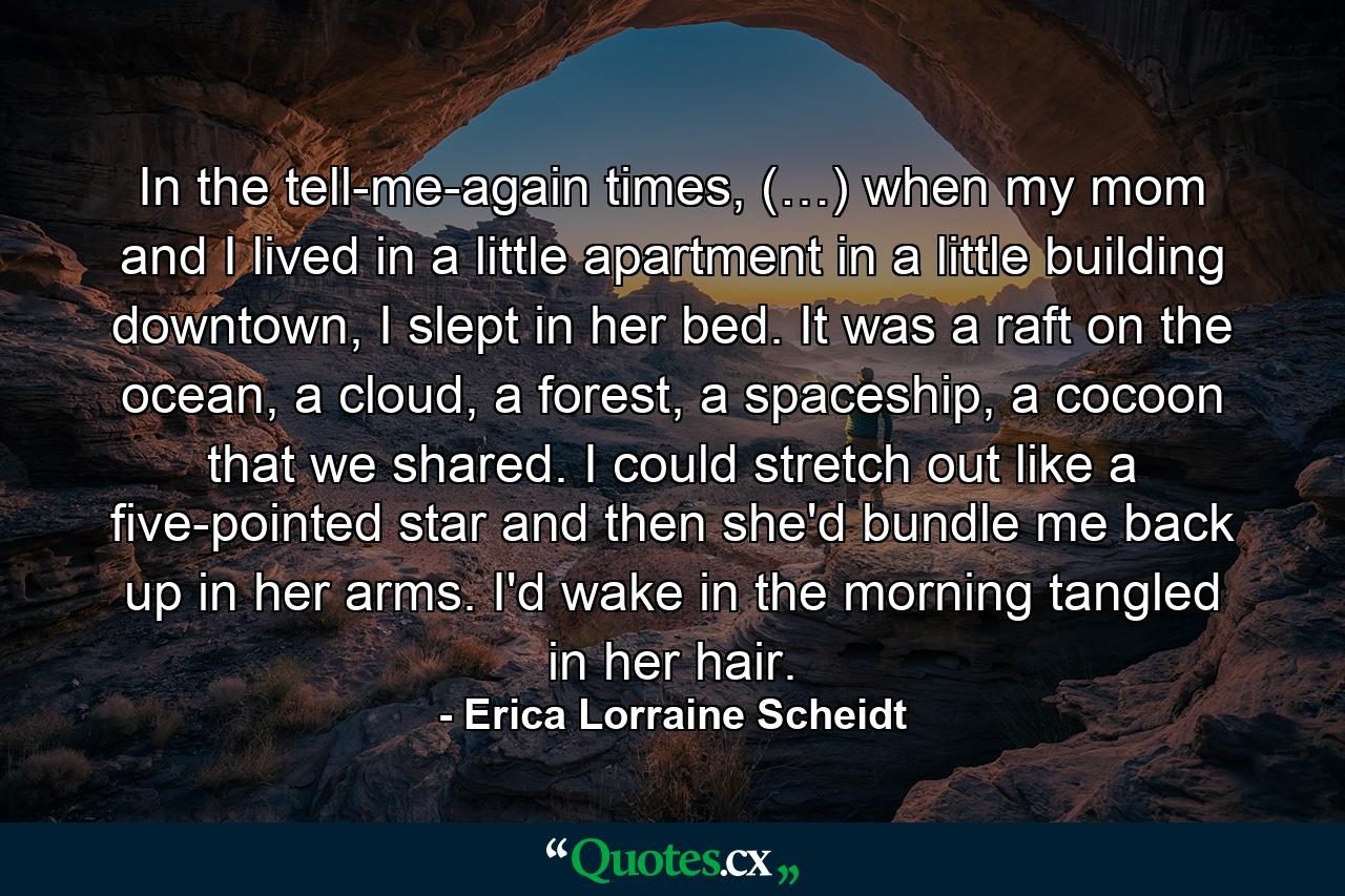 In the tell-me-again times, (…) when my mom and I lived in a little apartment in a little building downtown, I slept in her bed. It was a raft on the ocean, a cloud, a forest, a spaceship, a cocoon that we shared. I could stretch out like a five-pointed star and then she'd bundle me back up in her arms. I'd wake in the morning tangled in her hair. - Quote by Erica Lorraine Scheidt