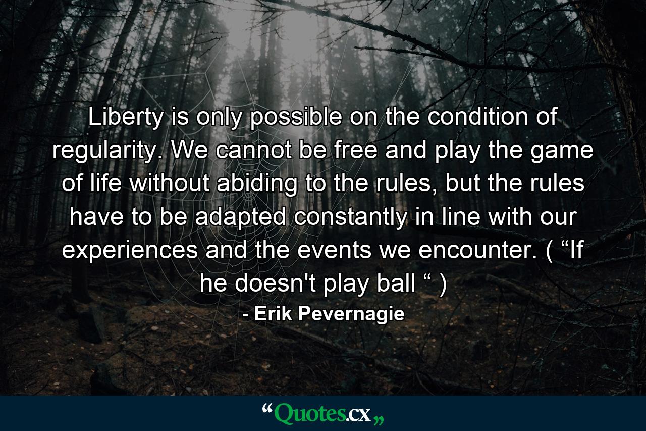 Liberty is only possible on the condition of regularity. We cannot be free and play the game of life without abiding to the rules, but the rules have to be adapted constantly in line with our experiences and the events we encounter. ( “If he doesn't play ball “ ) - Quote by Erik Pevernagie