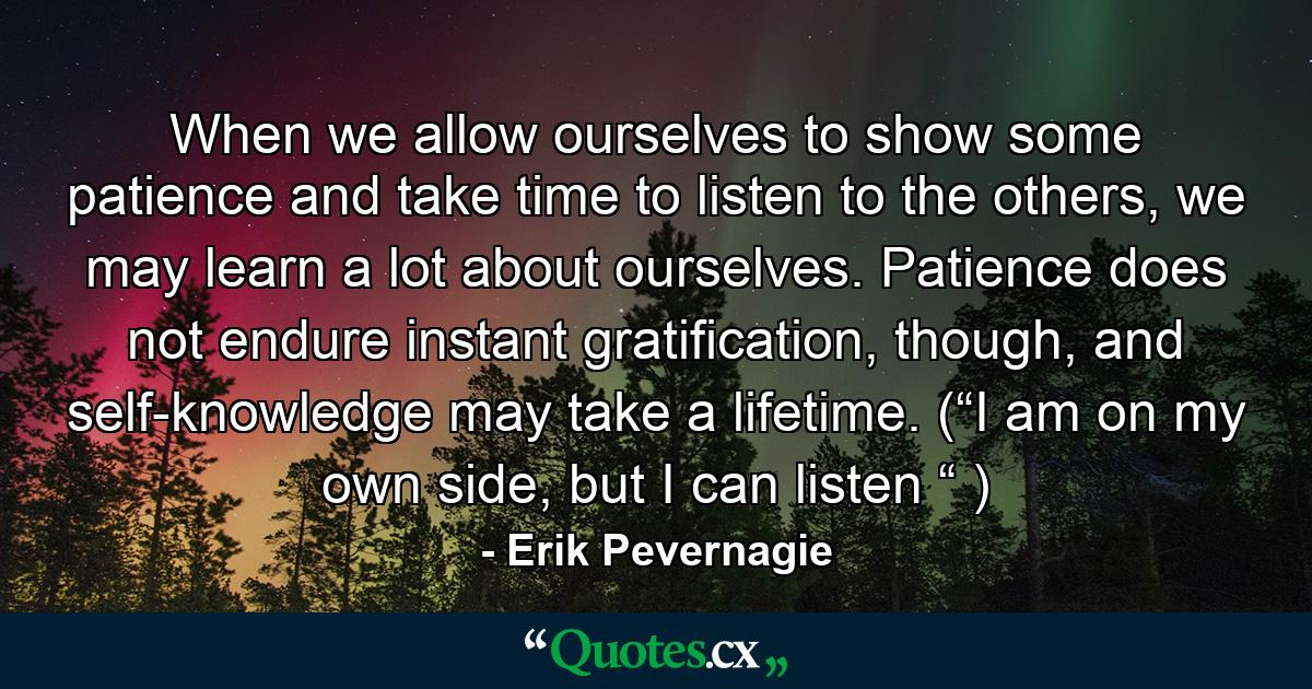 When we allow ourselves to show some patience and take time to listen to the others, we may learn a lot about ourselves. Patience does not endure instant gratification, though, and self-knowledge may take a lifetime. (“I am on my own side, but I can listen “ ) - Quote by Erik Pevernagie