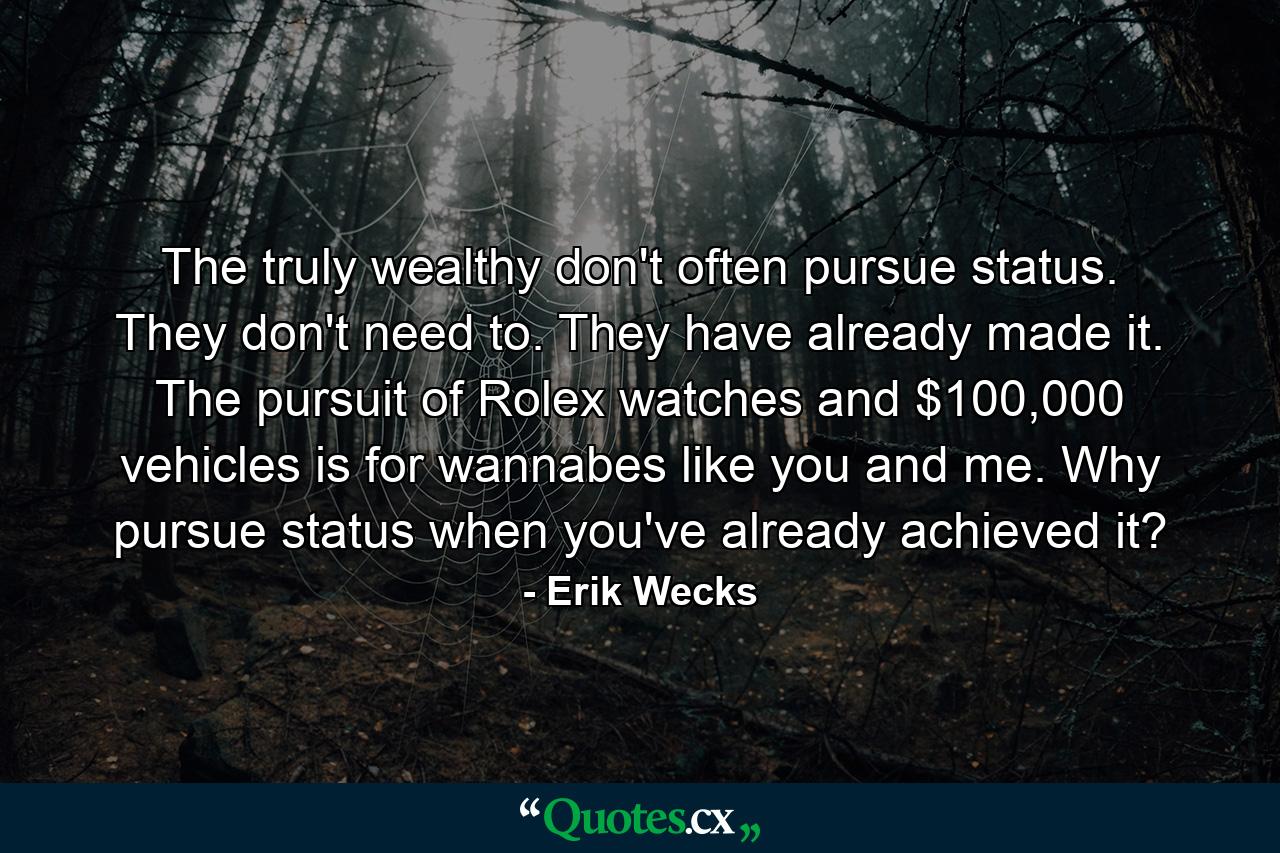 The truly wealthy don't often pursue status. They don't need to. They have already made it. The pursuit of Rolex watches and $100,000 vehicles is for wannabes like you and me. Why pursue status when you've already achieved it? - Quote by Erik Wecks