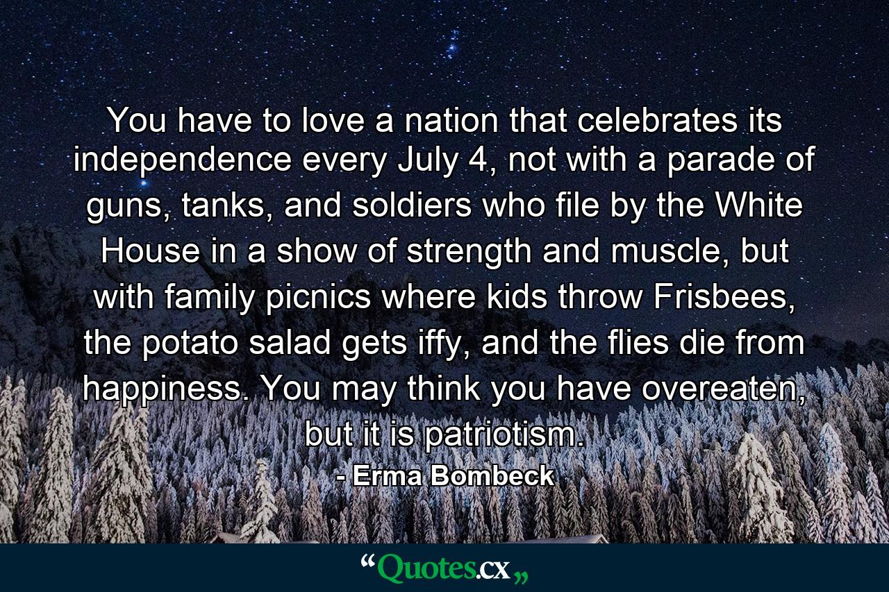 You have to love a nation that celebrates its independence every July 4, not with a parade of guns, tanks, and soldiers who file by the White House in a show of strength and muscle, but with family picnics where kids throw Frisbees, the potato salad gets iffy, and the flies die from happiness. You may think you have overeaten, but it is patriotism. - Quote by Erma Bombeck