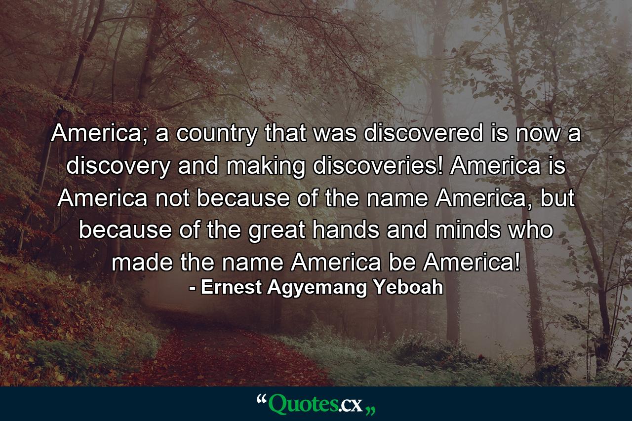 America; a country that was discovered is now a discovery and making discoveries! America is America not because of the name America, but because of the great hands and minds who made the name America be America! - Quote by Ernest Agyemang Yeboah